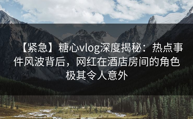 【紧急】糖心vlog深度揭秘：热点事件风波背后，网红在酒店房间的角色极其令人意外