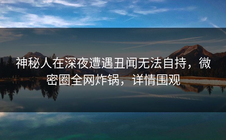 神秘人在深夜遭遇丑闻无法自持，微密圈全网炸锅，详情围观