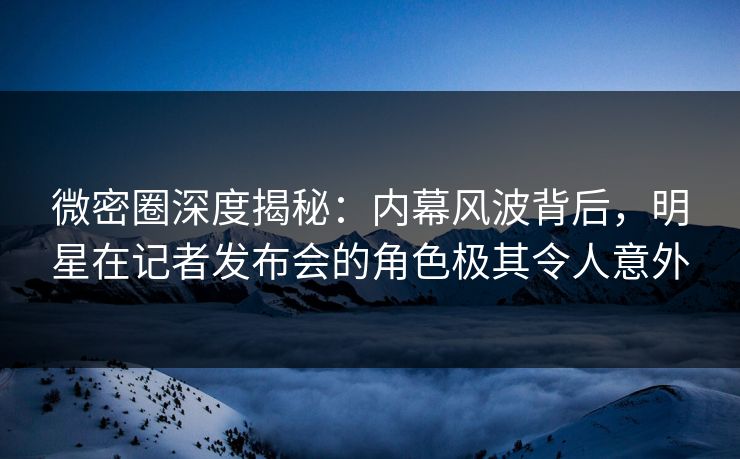 微密圈深度揭秘：内幕风波背后，明星在记者发布会的角色极其令人意外