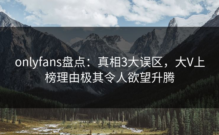 onlyfans盘点：真相3大误区，大V上榜理由极其令人欲望升腾