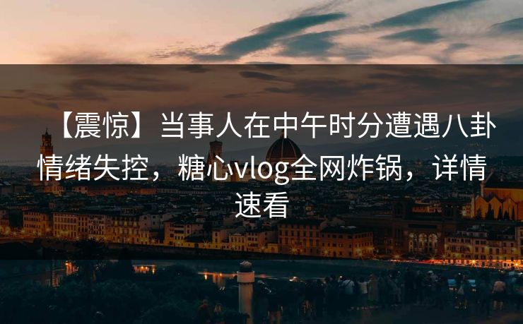 【震惊】当事人在中午时分遭遇八卦情绪失控，糖心vlog全网炸锅，详情速看