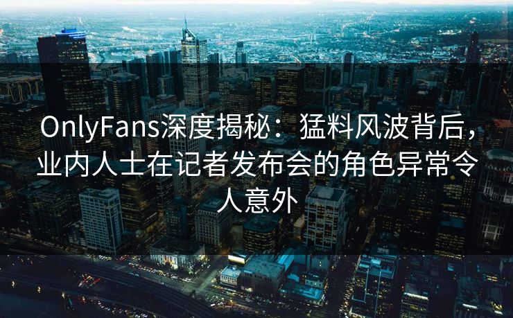 OnlyFans深度揭秘：猛料风波背后，业内人士在记者发布会的角色异常令人意外