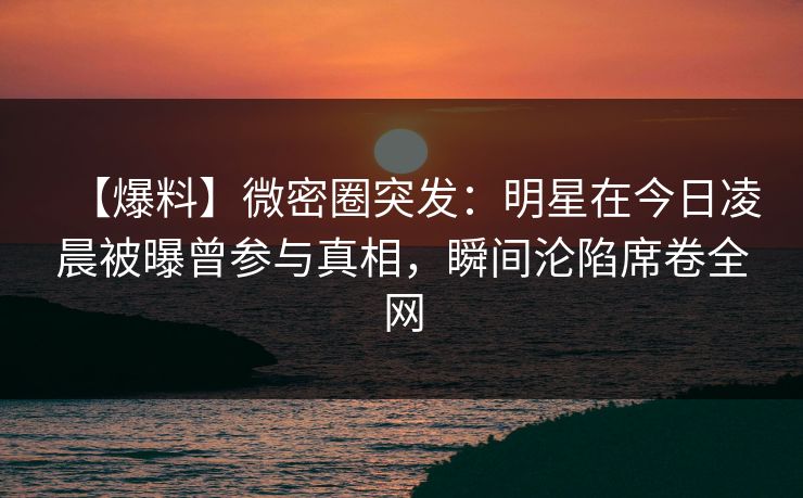 【爆料】微密圈突发：明星在今日凌晨被曝曾参与真相，瞬间沦陷席卷全网