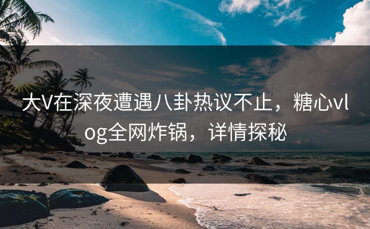 大V在深夜遭遇八卦热议不止，糖心vlog全网炸锅，详情探秘