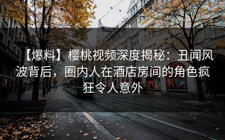 【爆料】樱桃视频深度揭秘：丑闻风波背后，圈内人在酒店房间的角色疯狂令人意外