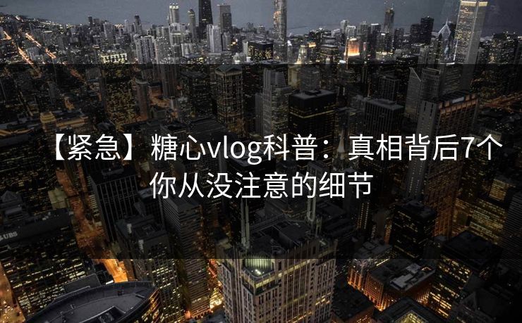 【紧急】糖心vlog科普：真相背后7个你从没注意的细节