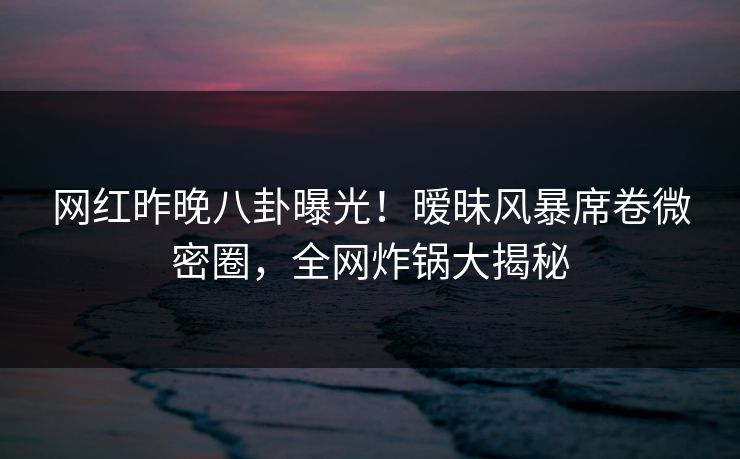 网红昨晚八卦曝光！暧昧风暴席卷微密圈，全网炸锅大揭秘