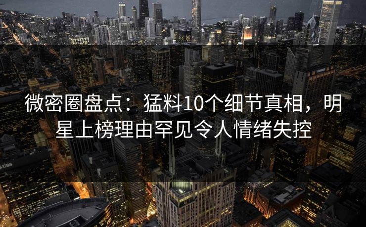 微密圈盘点：猛料10个细节真相，明星上榜理由罕见令人情绪失控