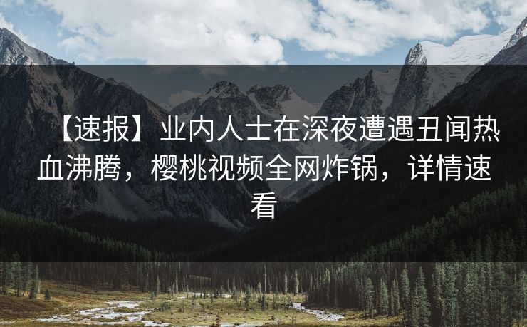 【速报】业内人士在深夜遭遇丑闻热血沸腾，樱桃视频全网炸锅，详情速看