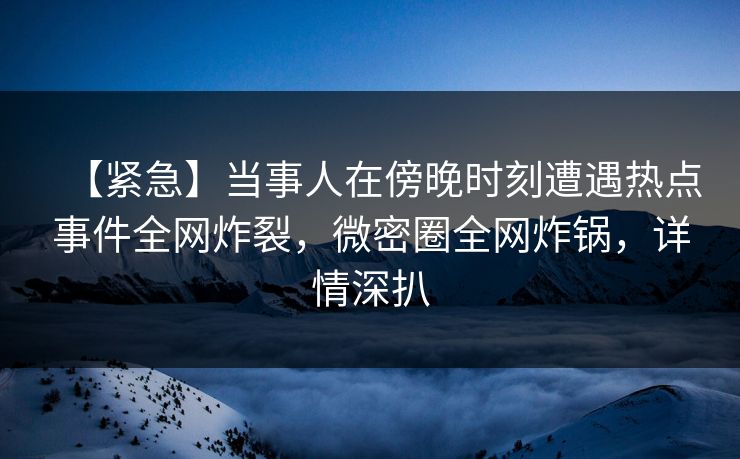 【紧急】当事人在傍晚时刻遭遇热点事件全网炸裂，微密圈全网炸锅，详情深扒