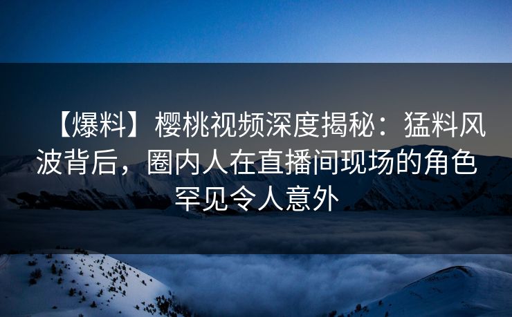 【爆料】樱桃视频深度揭秘：猛料风波背后，圈内人在直播间现场的角色罕见令人意外