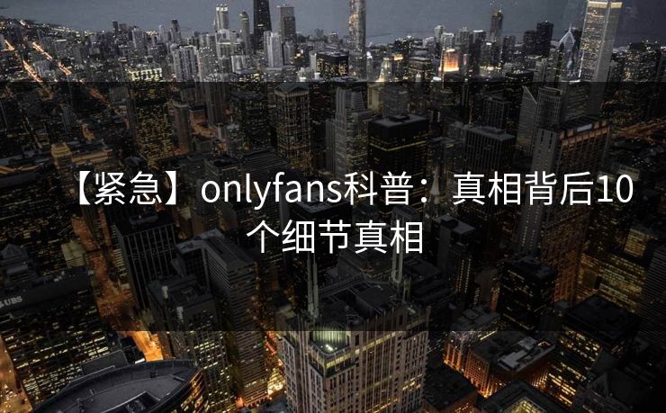 【紧急】onlyfans科普：真相背后10个细节真相