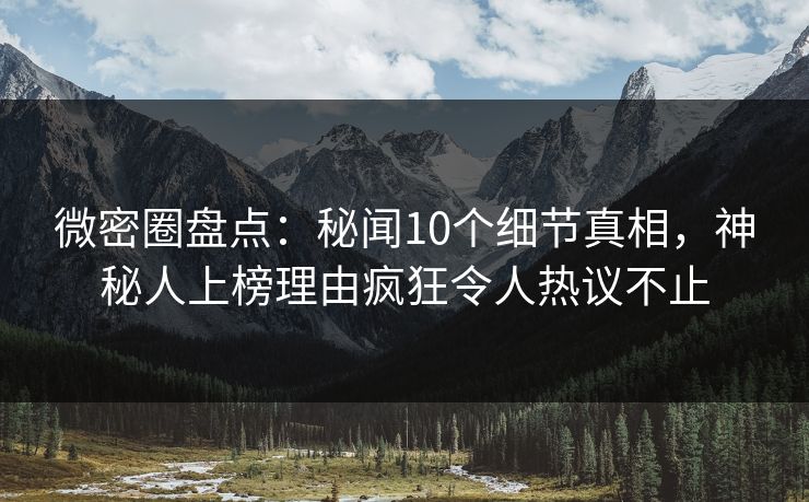 微密圈盘点：秘闻10个细节真相，神秘人上榜理由疯狂令人热议不止
