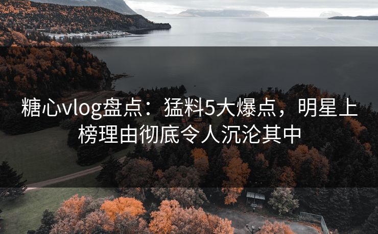糖心vlog盘点：猛料5大爆点，明星上榜理由彻底令人沉沦其中