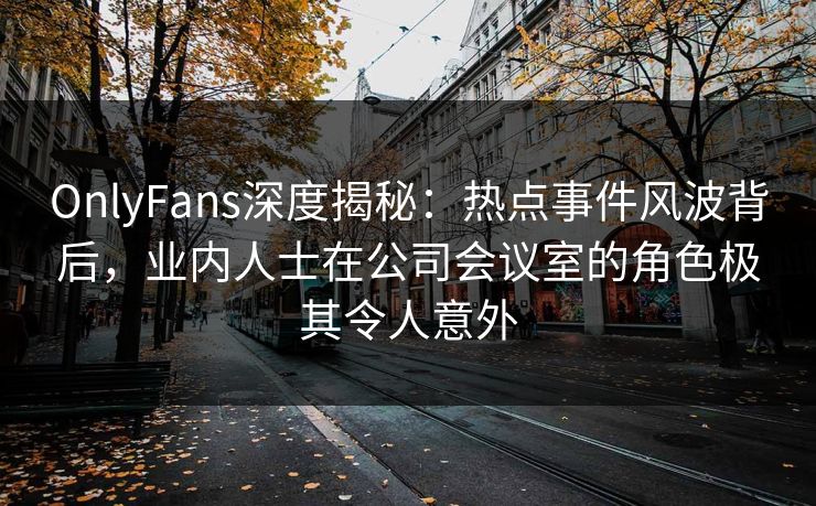 OnlyFans深度揭秘：热点事件风波背后，业内人士在公司会议室的角色极其令人意外
