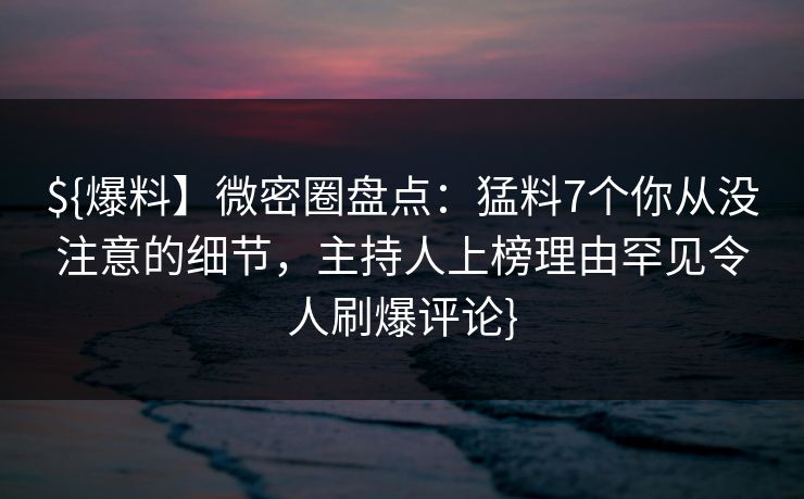 ${爆料】微密圈盘点：猛料7个你从没注意的细节，主持人上榜理由罕见令人刷爆评论}