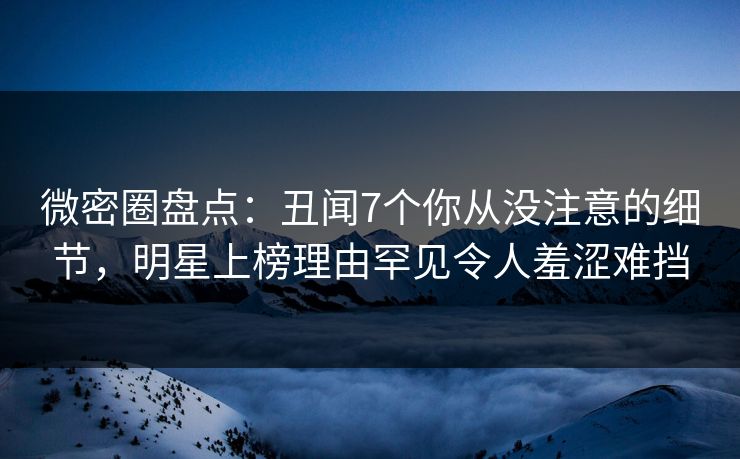 微密圈盘点：丑闻7个你从没注意的细节，明星上榜理由罕见令人羞涩难挡