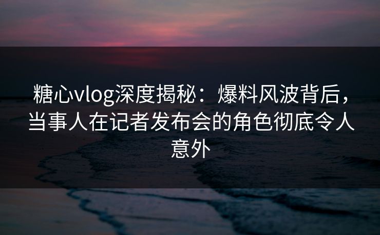 糖心vlog深度揭秘：爆料风波背后，当事人在记者发布会的角色彻底令人意外