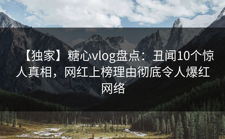 【独家】糖心vlog盘点：丑闻10个惊人真相，网红上榜理由彻底令人爆红网络