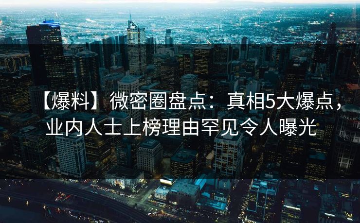 【爆料】微密圈盘点：真相5大爆点，业内人士上榜理由罕见令人曝光