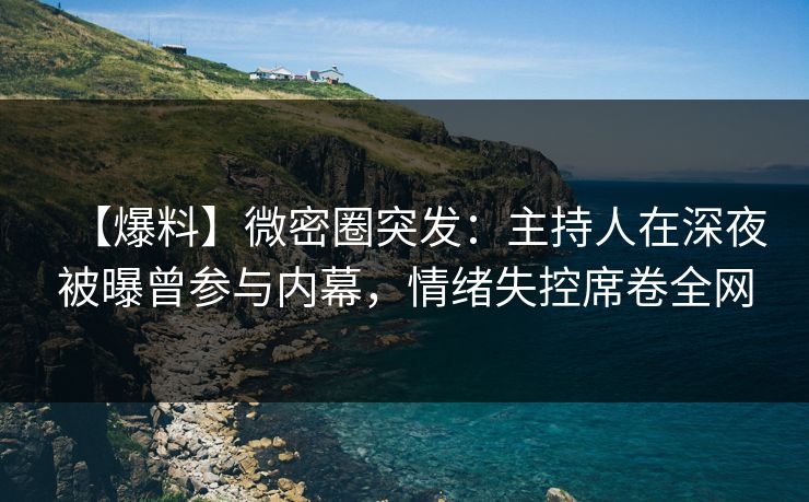 【爆料】微密圈突发：主持人在深夜被曝曾参与内幕，情绪失控席卷全网