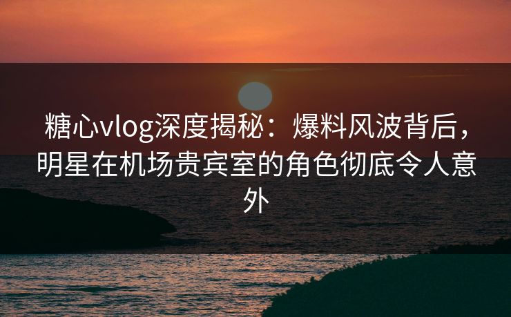 糖心vlog深度揭秘：爆料风波背后，明星在机场贵宾室的角色彻底令人意外