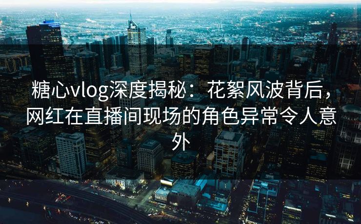 糖心vlog深度揭秘：花絮风波背后，网红在直播间现场的角色异常令人意外