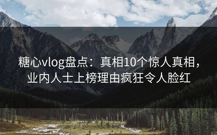 糖心vlog盘点：真相10个惊人真相，业内人士上榜理由疯狂令人脸红