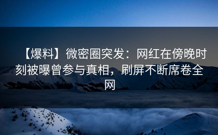 【爆料】微密圈突发：网红在傍晚时刻被曝曾参与真相，刷屏不断席卷全网