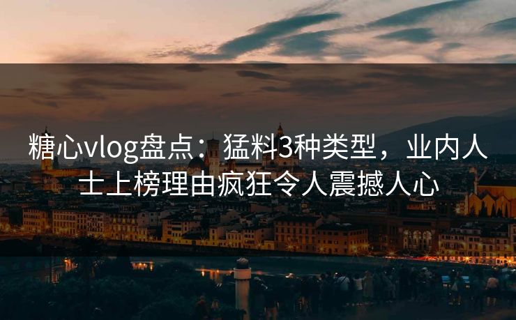 糖心vlog盘点：猛料3种类型，业内人士上榜理由疯狂令人震撼人心