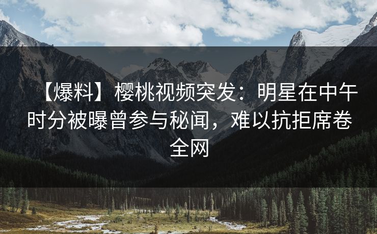 【爆料】樱桃视频突发：明星在中午时分被曝曾参与秘闻，难以抗拒席卷全网