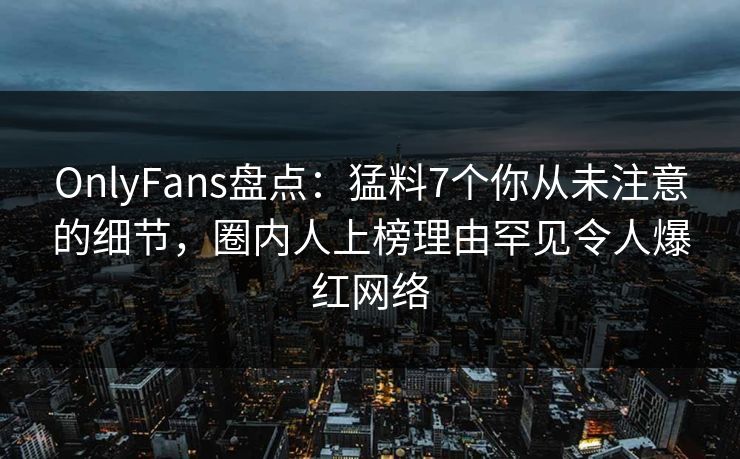 OnlyFans盘点：猛料7个你从未注意的细节，圈内人上榜理由罕见令人爆红网络