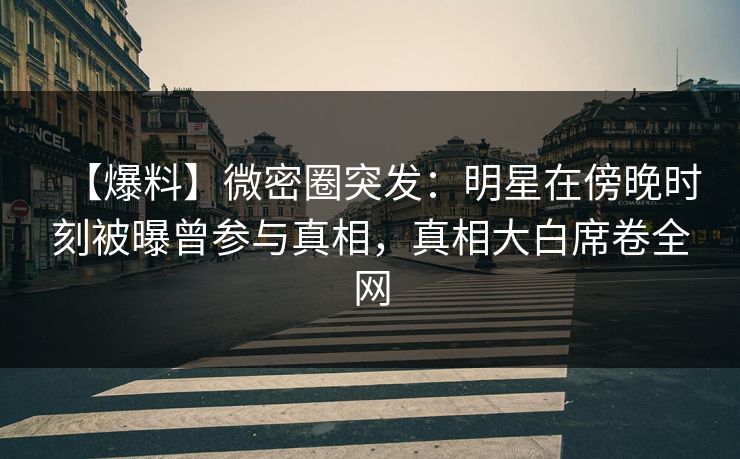 【爆料】微密圈突发：明星在傍晚时刻被曝曾参与真相，真相大白席卷全网