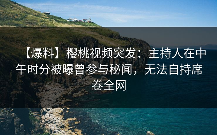 【爆料】樱桃视频突发：主持人在中午时分被曝曾参与秘闻，无法自持席卷全网