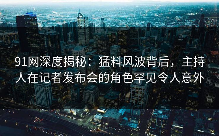 91网深度揭秘：猛料风波背后，主持人在记者发布会的角色罕见令人意外