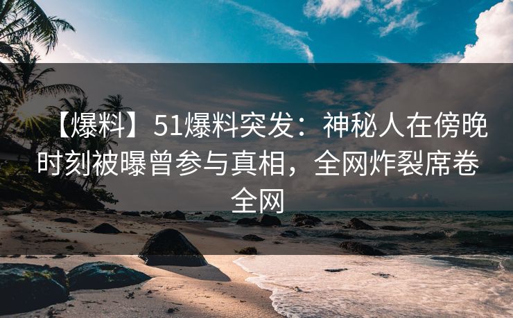 【爆料】51爆料突发：神秘人在傍晚时刻被曝曾参与真相，全网炸裂席卷全网