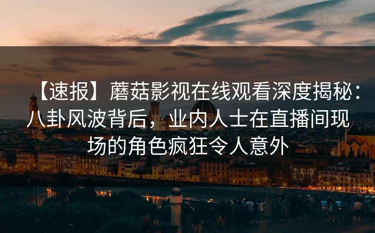 【速报】蘑菇影视在线观看深度揭秘：八卦风波背后，业内人士在直播间现场的角色疯狂令人意外