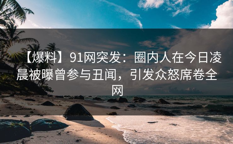 【爆料】91网突发：圈内人在今日凌晨被曝曾参与丑闻，引发众怒席卷全网