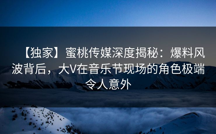 【独家】蜜桃传媒深度揭秘：爆料风波背后，大V在音乐节现场的角色极端令人意外