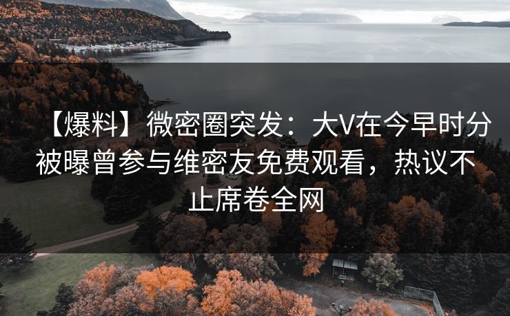 【爆料】微密圈突发：大V在今早时分被曝曾参与维密友免费观看，热议不止席卷全网