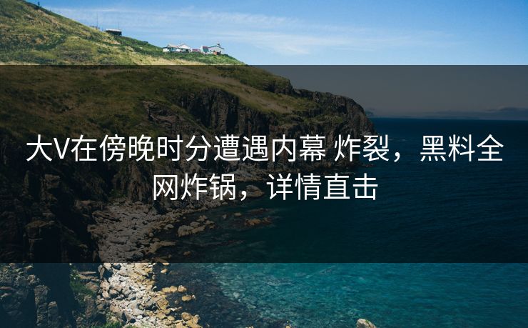 大V在傍晚时分遭遇内幕 炸裂，黑料全网炸锅，详情直击
