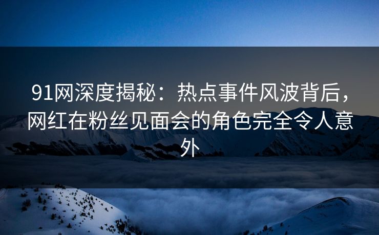91网深度揭秘：热点事件风波背后，网红在粉丝见面会的角色完全令人意外
