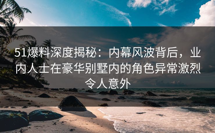 51爆料深度揭秘：内幕风波背后，业内人士在豪华别墅内的角色异常激烈令人意外