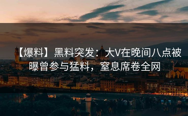 【爆料】黑料突发：大V在晚间八点被曝曾参与猛料，窒息席卷全网
