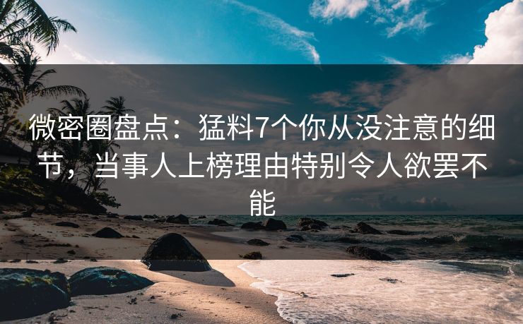微密圈盘点：猛料7个你从没注意的细节，当事人上榜理由特别令人欲罢不能