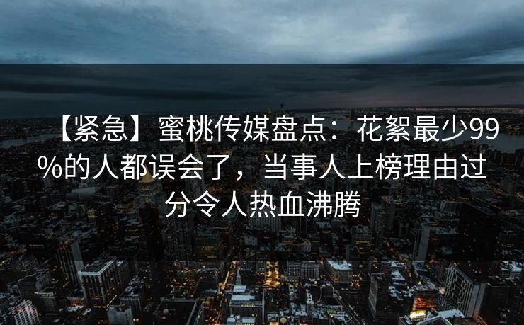 【紧急】蜜桃传媒盘点：花絮最少99%的人都误会了，当事人上榜理由过分令人热血沸腾