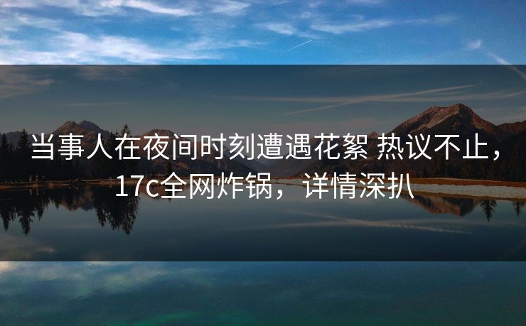 当事人在夜间时刻遭遇花絮 热议不止，17c全网炸锅，详情深扒
