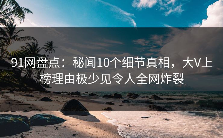 91网盘点：秘闻10个细节真相，大V上榜理由极少见令人全网炸裂