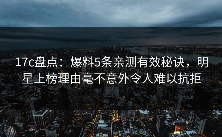 17c盘点：爆料5条亲测有效秘诀，明星上榜理由毫不意外令人难以抗拒