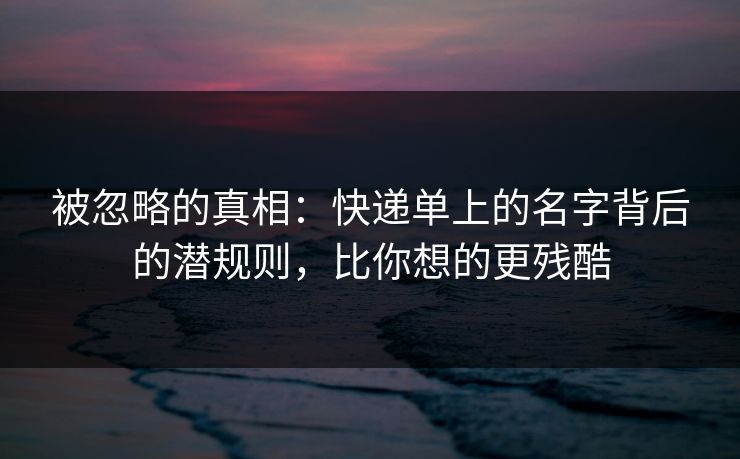 被忽略的真相：快递单上的名字背后的潜规则，比你想的更残酷